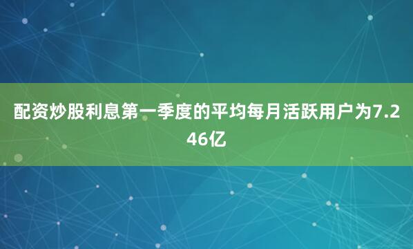 配资炒股利息　　第一季度的平均每月活跃用户为7.246亿