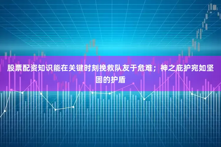 股票配资知识能在关键时刻挽救队友于危难；神之庇护宛如坚固的护盾