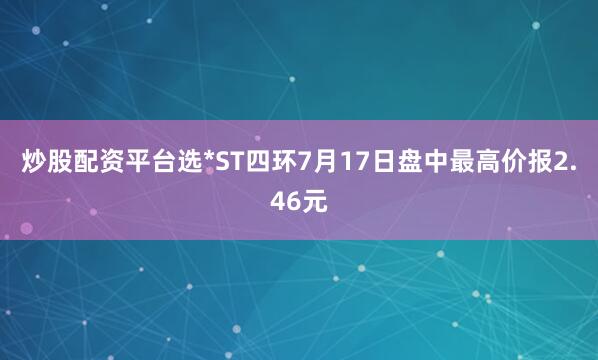 炒股配资平台选*ST四环7月17日盘中最高价报2.46元