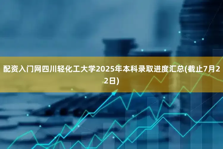 配资入门网四川轻化工大学2025年本科录取进度汇总(截止7月22日)