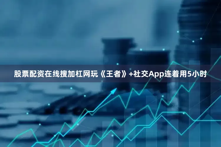 股票配资在线搜加杠网玩《王者》+社交App连着用5小时