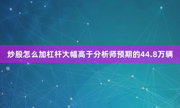 炒股怎么加杠杆大幅高于分析师预期的44.8万辆