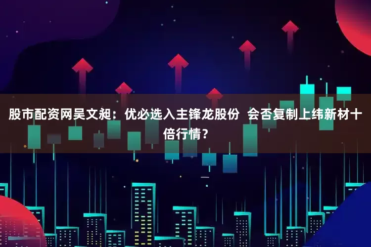 股市配资网吴文昶：优必选入主锋龙股份  会否复制上纬新材十倍行情？